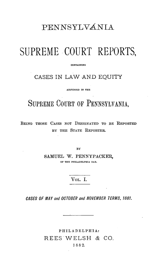 handle is hein.statereports/penscr0001 and id is 1 raw text is: PENNSYLVANIA
SUPREME COURT REPORTS,
CONTAINING
CASES IN LAW     -AND EQUITY
ADJUDGED IM THE
SUPREME COURT OF PENNSYLVANIA,
BEING THOSE CASES NOT DESIGNATED TO 1BE REPORTED
BY THE STATE REPORTER.
BY
SAMUEL W. PENNYPACKER,
OF THE PHILADELPHIA BAR.
VOL. I.
CASES OF MAY and OCTOBER and NOVEMBER TERMS, 1881.
PHILADELPHIA:
REESWELSH          &  CO.
1882.


