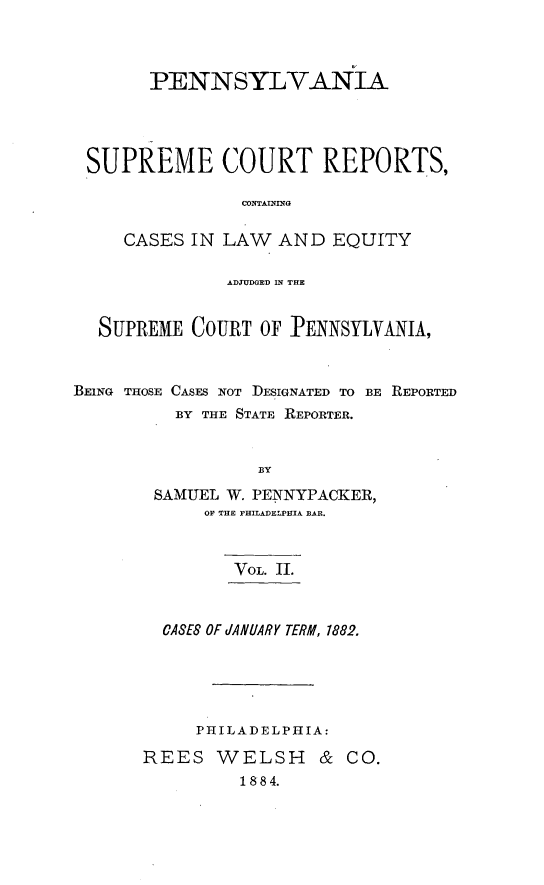 handle is hein.statereports/penscr0002 and id is 1 raw text is: PENNSYLVANIA
SUPREME COURT REPORTS,
CONTAINING
CASES IN LAW AND EQUITY
ADJUDGED IN THE
SUPREME COURT OF :PENNSYLVANIA,
BEING THOSE CASES NOT DESIGNATED TO BE REPORTED
BY THE STATE REPORTER.
BY
SAMUEL W. PENNYPACKER,
OF THE rHILADELPIIA BAR.

VOL. IL
CASE8 OF dANUIARY TERM, 1882.
PHILADELPHIA:
REES WELSH & CO.
1884.


