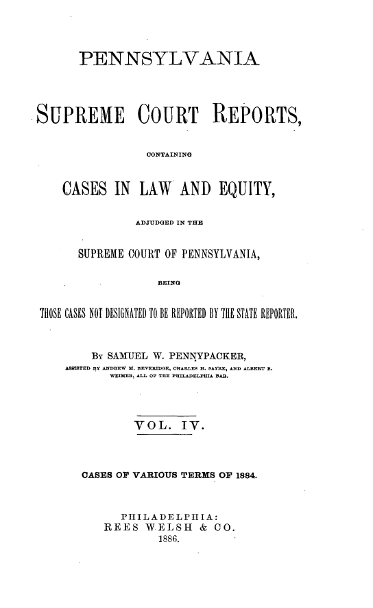 handle is hein.statereports/penscr0004 and id is 1 raw text is: PENNSYLVANIA
SUPREME COURT REPORTS,
CONTAINING
CASES IN    LAW    AND EQUITY,
ADIUDOED IN THE
SUPREME COURT OF PENNSYLVANIA,
BEING
THOSE CASES NOT DESIGNATED TO. BE REPORTED BY THlE STATE REPORTER.

By SAMUEL W. PENNYPACKER,
ASSSTED BY ANDREW M. BEVERIDGE, CHARLES R. SAYRE, AND ALBERT B.
WJIMER ALL OF THE PHILADELPHIA BAR.
VOL. IV.
CASES OF VARIOUS TERMS OF 1884.
PHILADELPHIA:
REES WELSH & CO.
1886.


