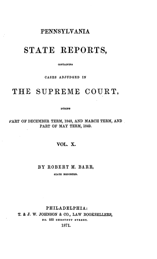 handle is hein.statereports/pensrts0010 and id is 1 raw text is: PENNSYLVANIA
STATE REPORTS,
CONTAINONG
CASES ADJUDGED IN

THE SUPREME COURT,
DURING
PART OF DECEMBER TERM, 1848, AND MARCH TERM, AND
PART OF MAY TERM, 1849.
VOL. X.

BY ROBERT M. BARR,
STATE REPORTER.
PHILADELPHIA:
T. & J. W. JOHNSON & CO., LAW BOOKSELLERS,
No. 535 CHESTNUT STREET.
1871.


