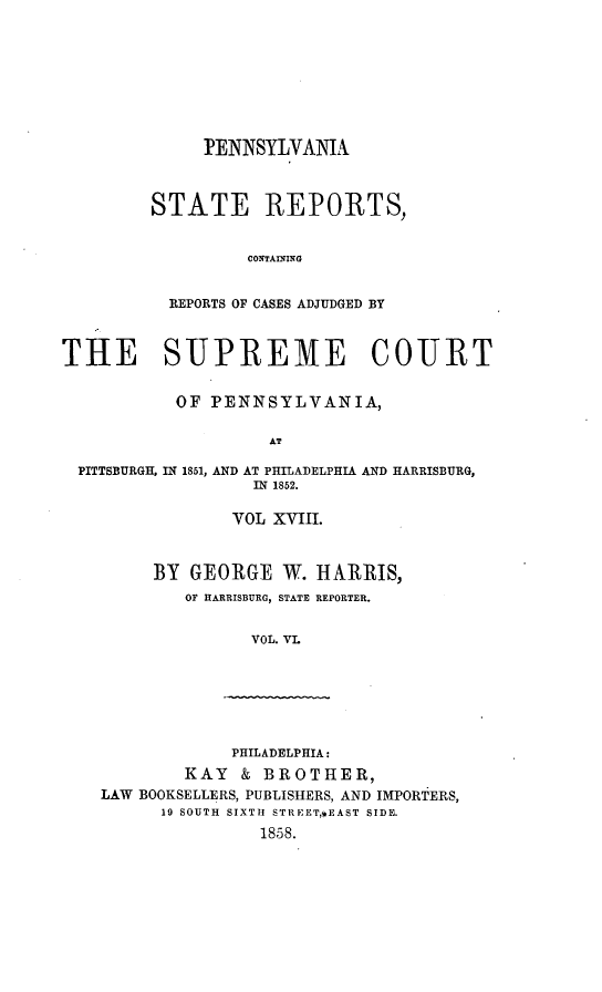 handle is hein.statereports/pensrts0018 and id is 1 raw text is: PENNSYLVAMA
STATE REPORTS,
CONTAINING
REPORTS OF CASES ADJUDGED BY

THE SUPREME COURT
OF PENNSYLVANIA,
AT
PITTSBURGH, IN 1851, AND AT PHILADELPHIA AND HARRISBURG,
IN 1852.

VOL XVIII.
BY GEORGE W. HARRIS,
OF HARRISBURG, STATE REPORTER.
VOL. VL

PHILADELPHIA:
KAY    & BROTHER,
LAW BOOKSELLERS, PUBLISHERS, AND IMPORTERS,
19 SOUTH SIXTH STREET,*EAST SIDE.
1858.


