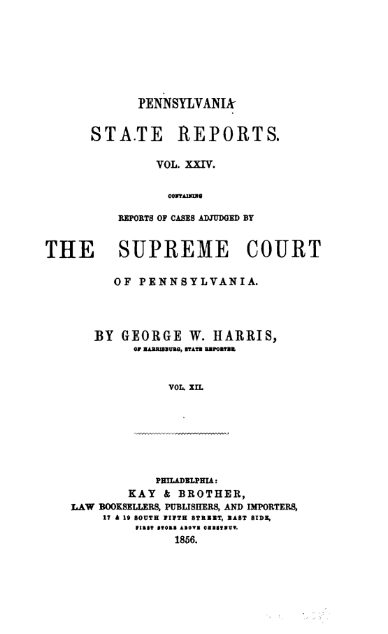 handle is hein.statereports/pensrts0024 and id is 1 raw text is: PENNSYLYANIk
STA.TE REPORTS.
VOL. XXIV.
CONTAEAUG
REPORTS OF CASES ADJUDGED BY

THE SUPREME COURT
OF PENNSYLVANIA.
BY GEORGE W. HARRIS,
OF EAMRZBUEW, STATE URPORT29
VOL. XIL

PHILADELPHIA:
KAY    & BROTHER,
LAW BOOKSELLERS, PUBLISHERS, AND IMPORTERS,
17 & 19 BOUTH FIFTH STREET, BAST BIDE,
W1135 fTO33 £NOTS OuSTNUY.
1856.


