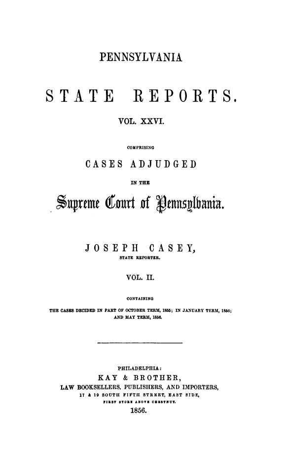 handle is hein.statereports/pensrts0026 and id is 1 raw text is: PENNSYLVANIA

STATE REPORTS.
VOL. XXVI.
COMPRISING
CASES ADJUDGED
IN THE
*uprtmt (fourt of ptRn1qlbania.
JOSEPH      CASEY,
STATE REPORTER.
VOL. II.
CONTAINING
THE CASES DECIDED IN PART OF OCTOBER TERM, 1855; IN JANUARY TERM, 186;
AND MAY TERM, 186.

PHILADELPHIA:
KAY & BROTHER,
LAW BOOKSELLERS. PUBLISHERS, AND IMPORTERS,
17 & 19 SOUTH FIFTII STREET, EAST SIDE,
FIRST STORE ABOVE CHESTNUT.
1856.


