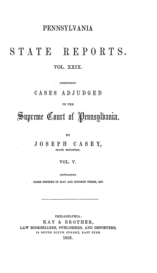 handle is hein.statereports/pensrts0029 and id is 1 raw text is: PENNSYLVANIA

TATE

REPORTS,

VOL. XXIX.
COMPRISING
CASES ADJUDGED
IN THE
iilren~e  itwt gf  cnn~baiaB
BY

JOSEPH                   CASEY,
STATE REPORTER.
VOL. V.
CONTAINING
CASES DECIDED IN MAY AND OCTOBER TERMS, 1857.

PHILADELPHIA:
KAY & BROTHER,
LAW BOOKSELLERS, PUBLISHERS, AND IMPORTERS,
19 SOUTH SIXTH STREET, EAST SIDE.
1858.



