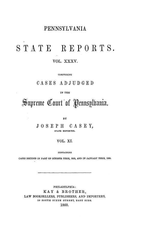handle is hein.statereports/pensrts0035 and id is 1 raw text is: PENNSYLVANIA

STATE

REPORTS,

VOL. XXXV.
COMPRISING

CASES

ADJUDGED

IN THE

$qrtfmc (gore of (fnait'niao.
BY
JOSEPH            CASEY,
STATE REPORTER.
VOL. XI.
CONTAINING
CASES DECIDED IN PART OF OCTOBER TERM, 1859, AND IN JANUARY TERM, 1860.
PHILADELPHIA:
KAY & BROTHER,
LAW BOOKSELLERS, PUBLISHERS, AND IMPORTERS,
19 SOUTH SIXTH STREET, EAST SIDE.
1860.


