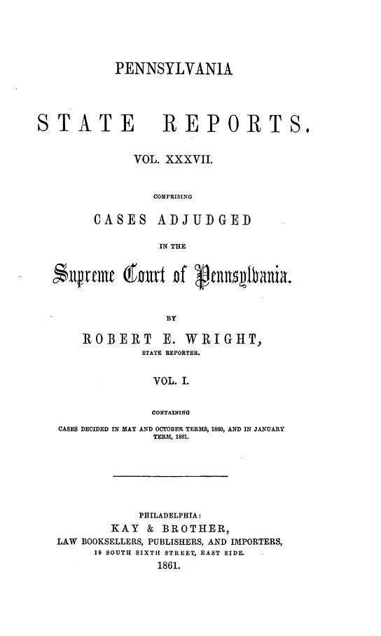 handle is hein.statereports/pensrts0037 and id is 1 raw text is: PENNSYLVANIA

STATE REPORTS.
VOL. XXXVII.
COMPRISING
CASES ADJUDGED
IN THE
$llfrerme (fout of  cnnlvania.
BY
ROBERT E. WRIGHT,
STATE REPORTER.
VOL. I.
CONTAINING
CASES DECIDED IN MAY AND OCTOBER TERMS, 1860, AND IN JANUARY
TERM, 1861.

PHILADELPHIA:
KAY & BROTHER,
LAW BOOKSELLERS, PUBLISHERS, AND IMPORTERS,
19 SOUTH SIXTH STREET, EAST SIDE.
1861.


