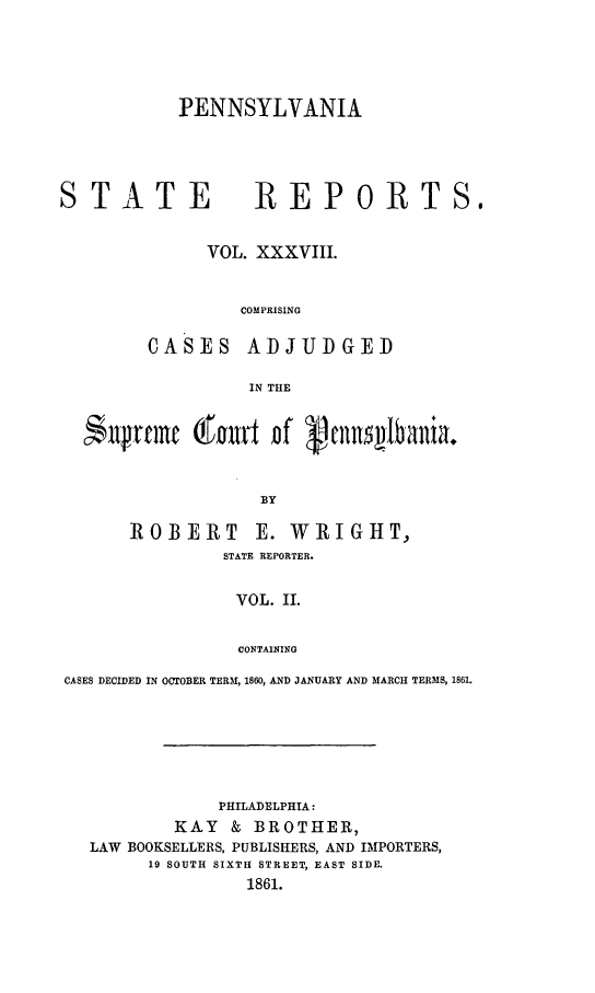 handle is hein.statereports/pensrts0038 and id is 1 raw text is: PENNSYLVANIA

STATE            REPORTS.
VOL. XXXVIII.
COMPRISING
CASES ADJUDGED
IN THE
$ltrfmc (fart Df     cnns1bania.
BY
ROBERT E. WRIGHT,
STATE REPORTER.
VOL. II.
CONTAINING
CASES DECIDED IN OCTOBER TERM, 1860, AND JANUARY AND MARCH TERMS, 1861.

PHILADELPHIA:
KAY & BROTHER,
LAW BOOKSELLERS, PUBLISHERS, AND IMPORTERS,
19 SOUTH SIXTH STREET, EAST SIDE.
1861.


