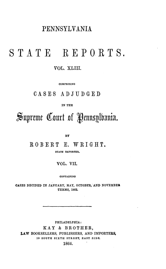 handle is hein.statereports/pensrts0043 and id is 1 raw text is: PENNSYLVANIA

STATE           REPORTS.
VOL. XLIII.
COMPRISING
CASES ADJUDGED
IN THE
*ufrtrmf (frtni Df ennlfania.
BY
ROBERT E. WRIGHT.
STATE REPORTER.
VOL. VII.
CONTAINING

CASES DECIDED

IN JANUARY, MAY, OCTOBER,-AND NOVEMBER
TERMS, 1862.

PHILADELPHIA:
KAY & BROTHER,
LAW BOOKSELLERS, PUBLISHERS, AND IMPORTERS,
19 SOUTH SIXTH STREET, EAST SIDE.
1864.



