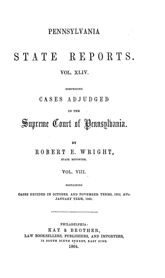 handle is hein.statereports/pensrts0044 and id is 1 raw text is: PENNSYLVANIA

STATE         REPORTS.
VOL. XLIV.
COMPRISING
CASES ADJUDGE]D
IN THE
*ptulremc tanrt Df Vmnd labania.
BY

ROBERT

E. WRIGHT,

STATE REPORTER.
VOL. VIII.
CONTAINING
CASES DECIDED IN OCTOBER AND NOVEMBER TERMS, 1862, ANL
JANUARY TERM, IS63.

PHILADELPHIA:
KAY & BROTHER,
LAW BOOKSELLERS, PUBLISHERS, AND IMPORTERS,
19 SOUTH SIXTH STREET, EAST SIDE.
1864.


