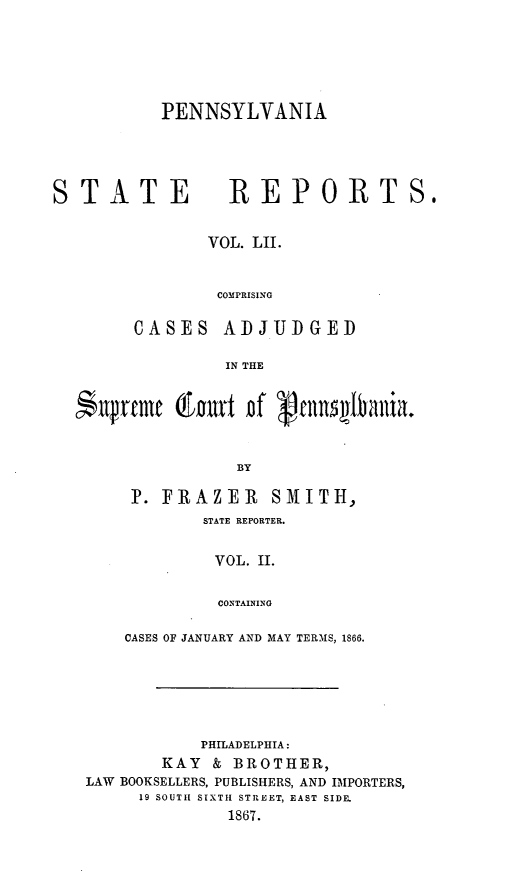 handle is hein.statereports/pensrts0052 and id is 1 raw text is: PENNSYLVANIA

STATE REPORTS,
VOL. LII.
COMPRISING
CASES ADJUDGED
IN THE
*11p~rmem  &'t Df   cnnillania.
BY
P. FRAZER SMITH,
STATE REPORTER.
VOL. I.
CONTAINING
CASES OF JANUARY AND MAY TERMS, 1866.

PHILADELPHIA:
KAY    & BROTHER,
LAW BOOKSELLERS, PUBLISHERS, AND IMPORTERS,
19 SOUTII SIXTH STREET, EAST SIDE.
1867.


