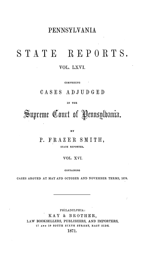 handle is hein.statereports/pensrts0066 and id is 1 raw text is: PENNSYLVANIA

STATE              REPORTS.
VOL. LXVI.
COMPRISING
CASES ADJUDGED
IN THE
N~urni 02Emirn of   nnt~tb~nia.
BY
P. FRAZEIR SMITH,
STATE REPORTER.
VOL. XVI.
CONTAINING
CASES ARGUED AT MAY AND OCTOBER AND NOVEMBER TERMS, 1870.

PHILADELPHIA:
KAY    & BROTHER,
LAW BOOKSELLERS, PUBLISHERS, AND IMPORTERS,
17 AND 19 SOUTH SIXTH STREET, EAST SIDE.
1871.


