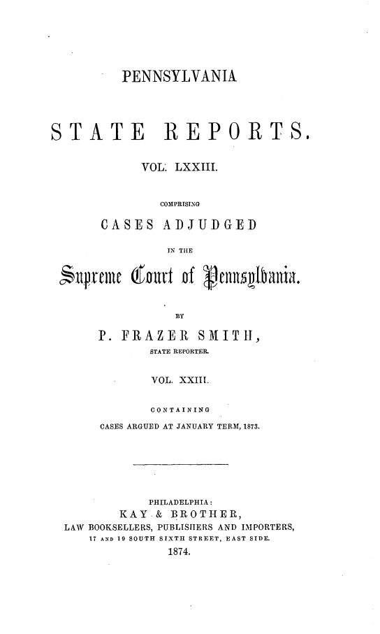 handle is hein.statereports/pensrts0073 and id is 1 raw text is: PENNSYLVANIA
STATE REPORTS.
VOL. LXXIII.
COMPRISING
CASES ADJUDGED
IN TIE
BY
P. FRAZER         SMITH,
STATE REPORTER.
VOL. XXIII.
CONTAINING
CASES ARGUED AT JANUARY TERM, 1873.
PHILADELPHIA:
KAY.& BROTHER,
LAW BOOKSELLERS, PUBLISHERS AND IMPORTERS,
17 AND 19 SOUTH SIXTH STREET, EAST SIDE.
1874.


