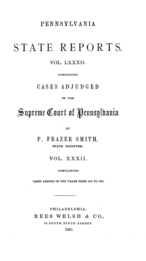 handle is hein.statereports/pensrts0082 and id is 1 raw text is: PENNSYLVANIA
STATE REPORTS.
VOL. LXXXII.
COMPRISING
CASES ADJUDGED
IN THE
npremt (rnnrt nf cnns~1bania
BY
P. FRAZER SMITH,
STATE REPORTER.

VOL. XXXII.
CONTAINING
CASES ARGUED IN THE YEARS FROM 1870 TO 1876.
PHILADELPHIA:
REES WELSH            &  CO.,
23 SOUTH NINTH STREET.
i881.


