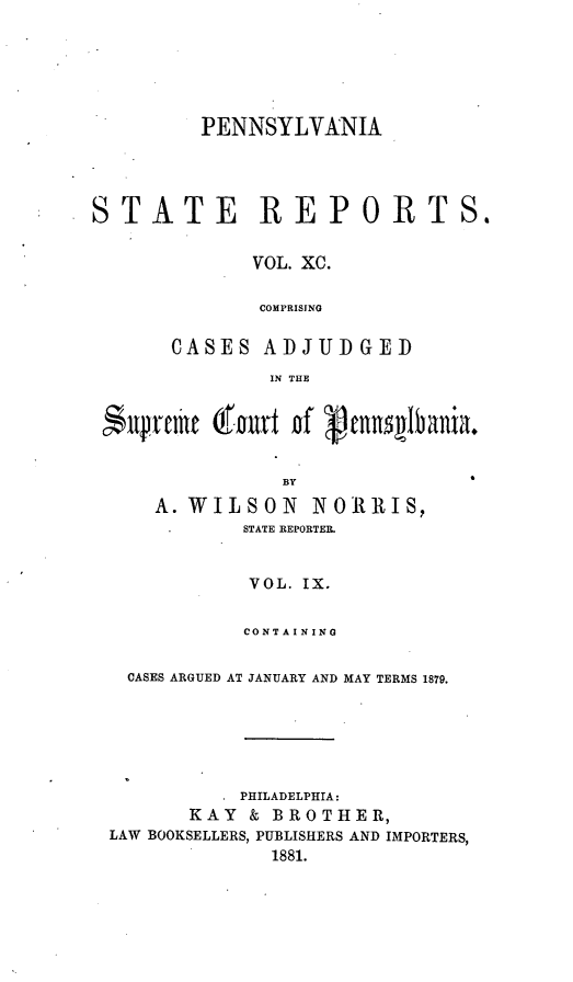 handle is hein.statereports/pensrts0090 and id is 1 raw text is: PENNSYLVANIA
STATE REPORTS.
VOL. XC.
COMPRISING
CASES ADJUDGED
IN THE
BY
A. WILSON        NOlllIS,
STATE REPORTER.
VOL. IX.
CONTAINING
CASES ARGUED AT JANUARY AND MAY TERMS 1879.
PHILADELPHIA:
KAY & BROTHER,
LAW BOOKSELLERS, PUBLISHERS AND IMPORTERS,
1881.


