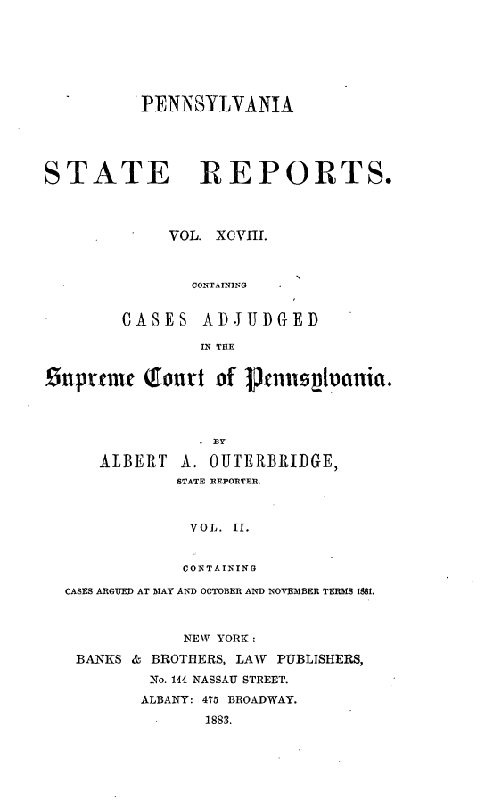 handle is hein.statereports/pensrts0098 and id is 1 raw text is: PENNSYLVANIA
STATE REPORTS.
VOL. XCVIII.

CONTAINING

CASES ADJUDGED
IN THE

£Znprte    t  Tourt of prnlls          ania.
ALBERT A. OUTERBRIDGE,
STATE REPORTER.
VOL. II.
CONTAINING
CASES ARGUED AT MAY AND OCTOBER AND NOVEMBER TERMS 18.
NEW YORK :
BANKS & BROTHERS, LAW      PUBLISHERS,
No. 144 NASSAU STREET.
ALBANY: 475 BROADWAY.
1883.



