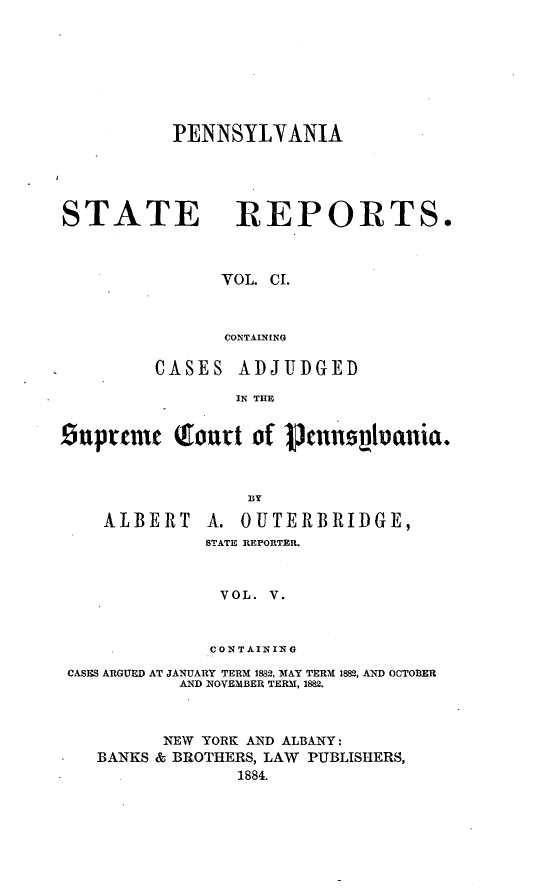 handle is hein.statereports/pensrts0101 and id is 1 raw text is: PENNSYLYANIA

STATE

REPORTS.

VOL. CI.
CONTAINING

CASES ADJUDGED
IN THE
.uprcmt Tourt of 1cn~            1uania.
ALBERT A. OUTERBRIDGE,
STATE REPORTER.
VOL. V.
CONTAINING
CASES ARGUED AT JANUARY TERM 1882, MAY TERM 1882, AND OCTOBER
AND NOVEMBER TERM, 1882.
NEW YORK AND ALBANY:
BANKS & BROTHERS, LAW PUBLISHERS,
1884.


