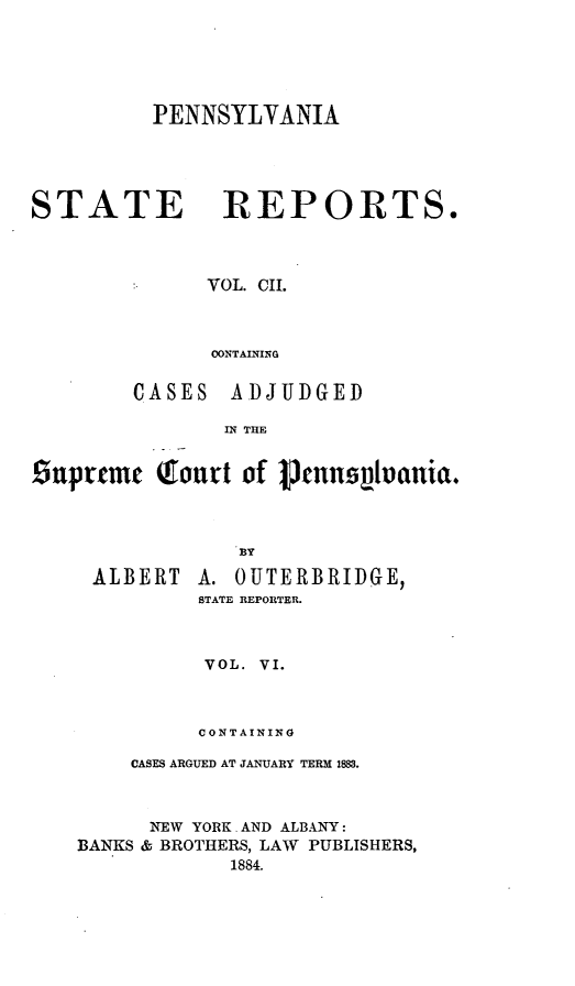 handle is hein.statereports/pensrts0102 and id is 1 raw text is: PENNSYLYANIA

STATE REPORTS.
VOL. CII.
CONTAINING
CASES ADJUDGED
IN THE
Snprcmc Tout of Penns1ianict.
BY

ALBERT

A. OUTERBRIDGE,
STATE REPORTER.

VOL. VI.
CONTAINING
CASES ARGUED AT JANUARY TERM 1883.
NEW YORK. AND ALBANY:
BANKS & BROTHERS, LAW PUBLISHERS,
1884.


