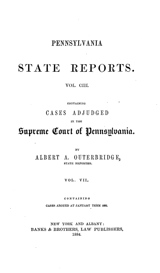 handle is hein.statereports/pensrts0103 and id is 1 raw text is: PENNSYLVANIA
STATE REPORTS.
VOL. CIII.
CONTAINING
CASES ADJUDGED
IN THE
Snupcme Qourt of Pnnsplania.
BY

ALBERT

A. OUTERBRIDGE,
STATE REPORTER.

VOL. VII.
CONTAINING
CASES ARGUED AT JANUARY TERM 1883.
NEW YORK AND ALBANY:
BANKS & BROTHERS, LAW     PUBLISHERS,
1884.


