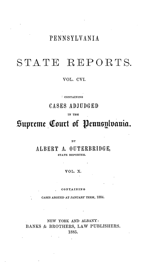 handle is hein.statereports/pensrts0106 and id is 1 raw text is: PENNSYLVANIA

STATE

REPORTS.

VOL. CVI.
CONTAINING
CASES ADJUDGED
IN THE
suprtem   ,fourt of    tnnpltoania.
BY

ALBERT A. OUTERBRIDGE,
STATE REPORTER.
VOL. X.
CONTAINING

CASES ARGUED AT JANUARY TERM, 1884.
IKTEW YORK AND ALBANY:
BANKS & BROTHERS, LAW          PUBLISHERS.
1885.


