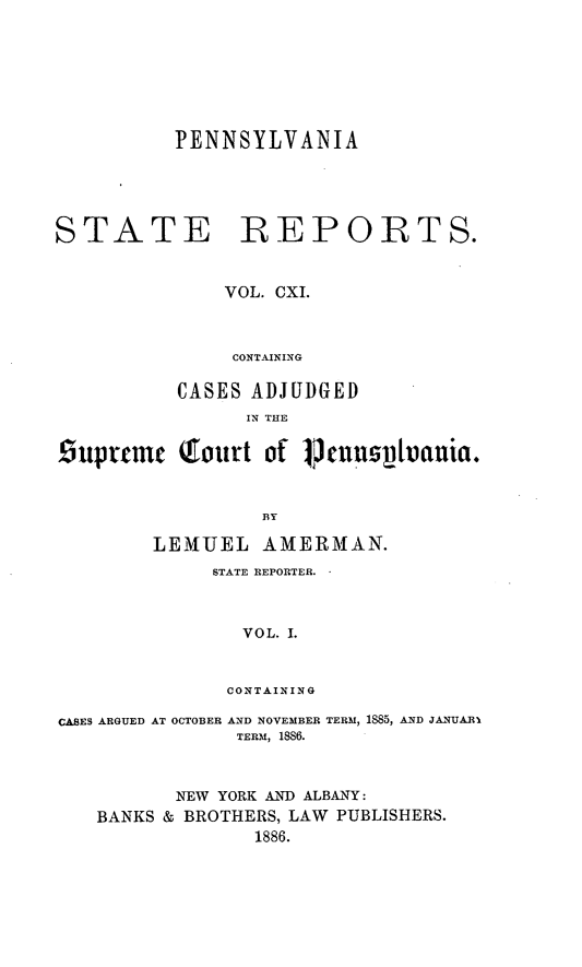 handle is hein.statereports/pensrts0111 and id is 1 raw text is: PENNSYLVANIA

STATE REPORTS.
VOL. CXI.
CONTAINING
CASES ADJUDGED
IN THE
£iuprtmc (fourt of 14nusnptrnuia.
BY
LEMUEL AMERMAN.

STATE REPORTER.
VOL. I.
CONTAINING

CASES ARGUED AT OCTOBER AND NOVEMBER TERM, 1885, AND JANUARI
TERM, 1886.
NEW YORK AND ALBANY:
BANKS & BROTHERS, LAW         PUBLISHERS.
1886.


