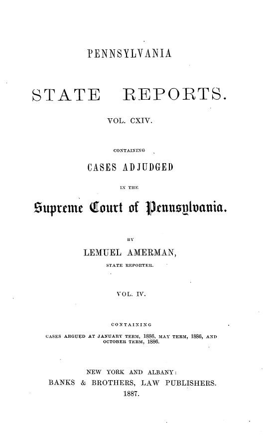 handle is hein.statereports/pensrts0114 and id is 1 raw text is: PENNSYLVANIA

STATE               BEPOR{TS.
VOL. CXIV.
CONTAINING
CASES ADJUDGED
IN TIE
£uprfmc     Qourt of Punohvania.
BY
LEMUEL AMERMAN,
STATE REPORTERl.
VOL. IrV.
CONTAINING
CASES ARGUED AT JANUARY TERMf, 1886, MAY TEIRM 1886, AND
OCTOBER TERM, 1886.
NEW YORK AND ALBANY:
BANKS & BROTHERS, LAW PUBLISHERS.
1887.


