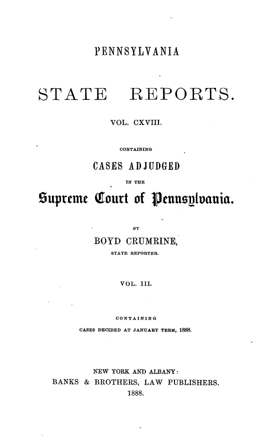 handle is hein.statereports/pensrts0118 and id is 1 raw text is: PENNSYLVANIA

STATE           REPORTS.
VOL. CXVIII.
CONTAINING
CASES ADJUDGED
IN THE

supreme

(rourt of 1Jnustuania.

BY
BOYD CRUMRINE,
STATE REPORTER.
VOL. III.
CONTAINING
CASES DECIDED AT JANUARY TERM, 1888.
NEW YORK AND ALBANY:
BANKS & BROTHERS, LAW          PUBLISHERS.
1888.


