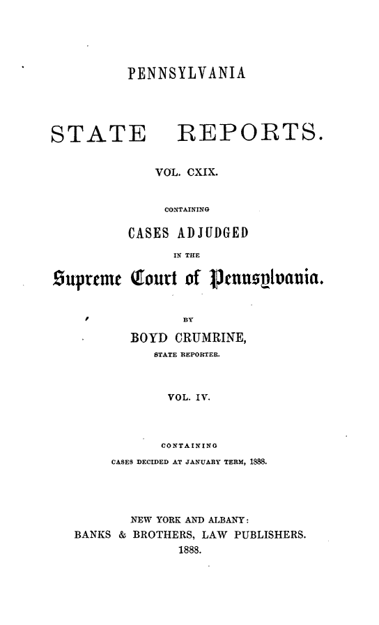handle is hein.statereports/pensrts0119 and id is 1 raw text is: PENNSYLVANIA

STATE            REPORTS.
VOL. CXIX.
CONTAINING
CASES ADJUDGED
IN THE
suprtcm (rourt of penuplvania.
F         ]BY
BOYD CRUMRINE,
STATE REPORTER.
VOL. IV.
CONTAINING
CASES DECIDED AT JANUARY TERM, 1888.
NEW YORK AND ALBANY:
BANKS & BROTHERS, LAW PUBLISHERS.
1888.


