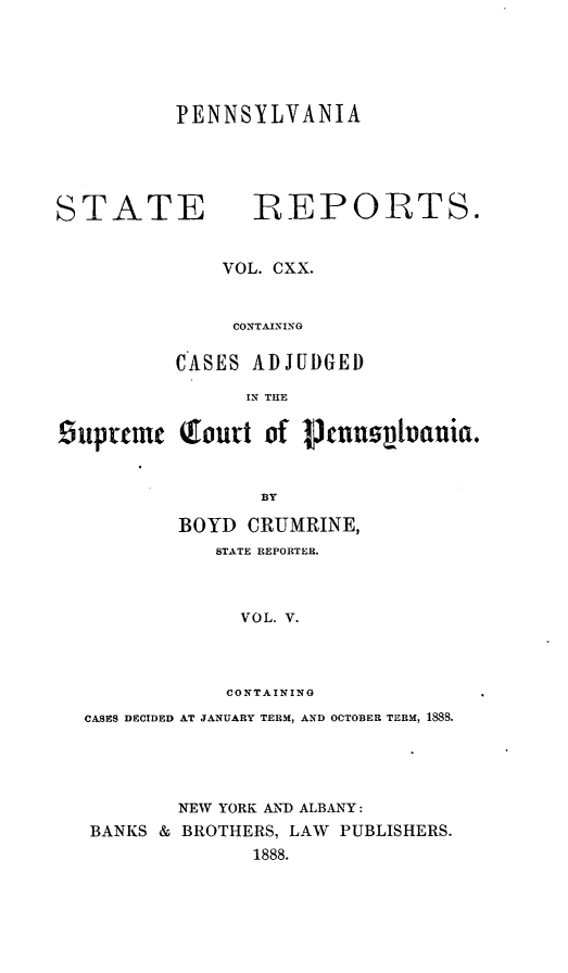 handle is hein.statereports/pensrts0120 and id is 1 raw text is: PENNSYLVANIA

STATE             REPORTS.
VOL. CXX.
CONTAINING
CASES ADJUDGED
IN THE
.5uprcme (ourt of Ptnumpvauia.
BY
BOYD CRUMRINE,
STATE REPORTER.
VOL. V.
CONTAINING
CASES DECIDED AT JANUARY TERM, AND OCTOBER TERM, 1888.
NEW YORK AND ALBANY:
BANKS & BROTHERS, LAW PUBLISHERS.
1888.


