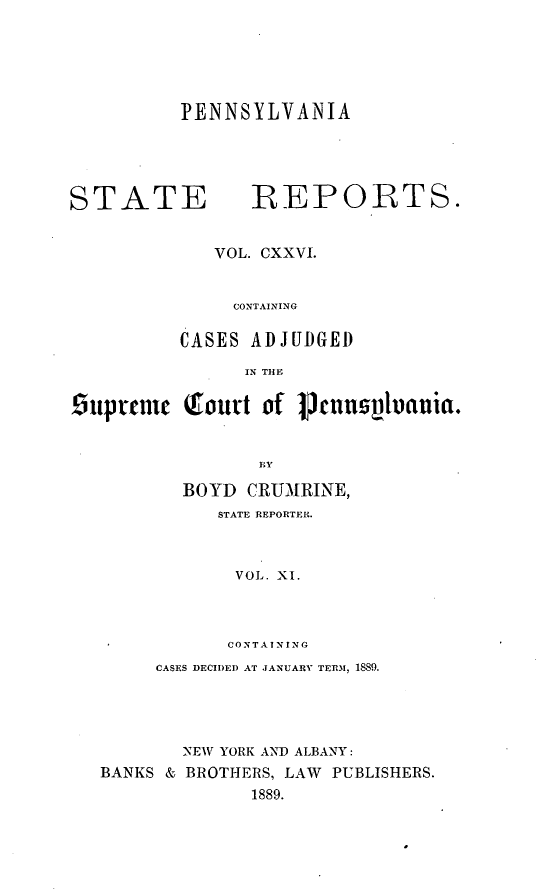 handle is hein.statereports/pensrts0126 and id is 1 raw text is: PENNSYLVANIA

STATE             REPOR-TS.
VOL. CXXVI.
CONTAINING
CASES ADJUDGED
IN THE
Ouprenic Qourt of Pcnns~ania.
BOYD CRUMRINE,
STATE REPORTER.
VOL. XI.
CONTANING
CASES DECIDED AT JANUARV TER.M, 1889.
NEW YORK AND ALBANY:
BANKS & BROTHERS, LAW PUBLISHERS.
1889.



