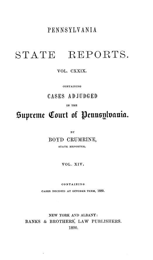 handle is hein.statereports/pensrts0129 and id is 1 raw text is: PENNSYLVANIA

STATE REPORTS.
VOL. CXXIX.
CONTAINING
CASES ADJUDGED
IN THE
6tpyrmtn   Tourt of V1Puoplvania.
13Y
BOYD CRUMRINE,
STATE REPORTER.
VOL. XIV.
CONTAINING
CASES DECIDED AT OCTOBER TERM, 1889.
NEW YORK AND ALBANY:
BANKS & BROTHERS, LAW PUBLISHERS.
1890.


