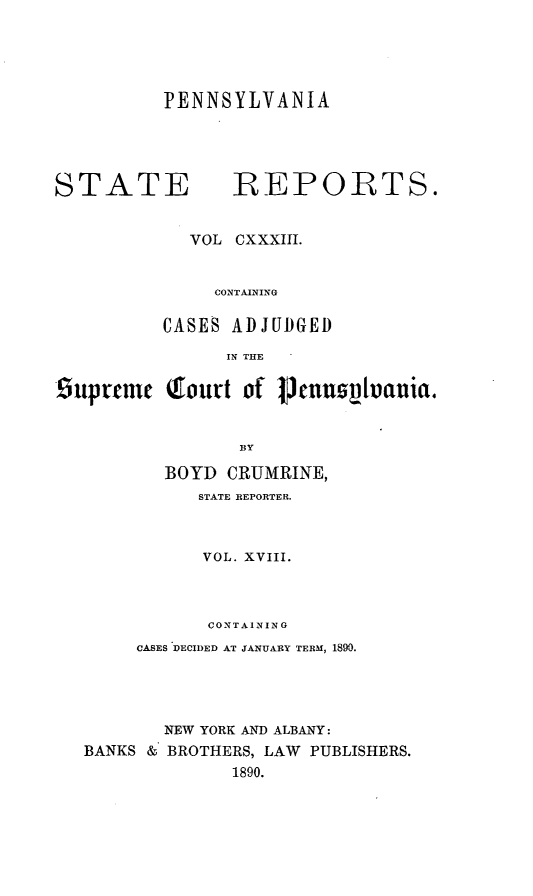 handle is hein.statereports/pensrts0133 and id is 1 raw text is: PENNSYLVANIA

STATE            -REPORTS.
VOL CXXXIII.
CONTAINING
CASES ADJUDGED
IN THE
9upteme (fourt of Vcnns~uania.
BY
BOYD CRUMRINE,
STATE REPORTER.
VOL. XVIII.
CONTAINING
CASES DECIDED AT JANUARY TERM, 1890.
NEW YORK AND ALBANY:
BANKS & BROTHERS, LAW PUBLISHERS.
1890.


