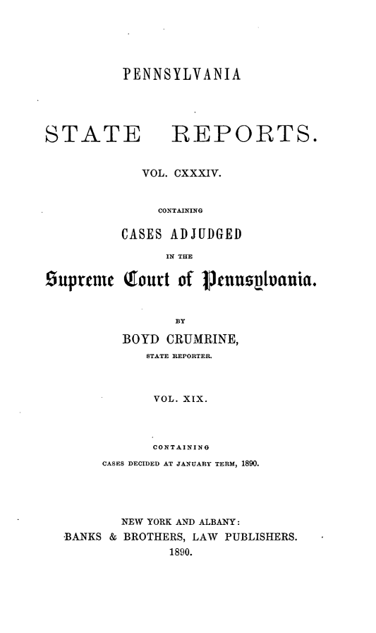 handle is hein.statereports/pensrts0134 and id is 1 raw text is: PENNSYLVANIA

STATE            REPORTS.
VOL. CXXXIV.
CONTAINING
CASES ADJUDGED
IN THE
iupycrnc Qfourt of 1tnnzvauia.
BY
BOYD CRUMRINE,
STATE REPORTER.
VOL. XIX.
CONTAINING
CASES DECIDED AT JANUARY TERM, 1890.
NEW YORK AND ALBANY:
BANKS & BROTHERS, LAW PUBLISHERS.
1890.


