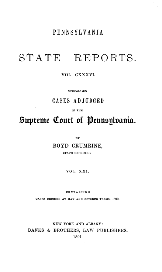 handle is hein.statereports/pensrts0136 and id is 1 raw text is: PENNSYLVANIA

STATE            REPORTS.
VOL CXXXVI.
CONTAINING
CASES ADJUDGED
IN THE
Supreme (fourt of Vuusnutuanla.
BY
BOYD CRUMRINE,
STATE REPORTER.
VOL. XXI.
CONTAINING
CASES DECIDED AT MAY AND OCTOBER TERMS, 1890.
NEW YORK AND ALBANY:
BANKS & BROTHERS, LAW PUBLISHERS.
1891.


