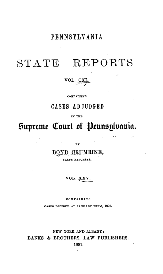 handle is hein.statereports/pensrts0140 and id is 1 raw text is: PENNSYLVANIA

STATE REPORTS
VOL. CXL.
CONTAINING
CASES ADJUDGED
IN THE
Suprenmc Qourt of Ptn0ovtvanrn.
BY
BOYD CRUMRINE,_
STATE REPORTER.
VOL.
CONTAINING
CASES DECIDED AT JANUARY TERM, 1891.
NEW YORK AND ALBANY:
BANKS & BROTHERS, LAW PUBLISHERS.
1891.


