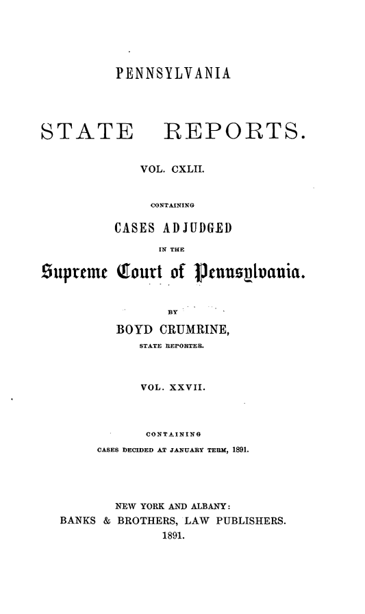 handle is hein.statereports/pensrts0142 and id is 1 raw text is: PENNSYLVANIA

STATE            IREPORTS.
VOL. CXLII.
CONTAINING
CASES ADJUDGED
IN THE
suprtce    Qfourt of 1Pnuovivana.
BY
BOYD CRUMRINE,
STATE REPORTER.
VOL. XXVII.
CONTAINING
CASES DECIDED AT JANUARY TERM, 1891.
NEW YORK AND ALBANY:
BANKS & BROTHERS, LAW PUBLISHERS.
1891.



