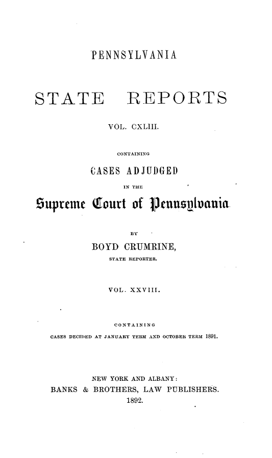 handle is hein.statereports/pensrts0143 and id is 1 raw text is: PENNSYLVANIA

STATE             REPORTS
VOL. CXLIII.
CONTAINING
CASES ADJUDGED
IN THE
9uprcmu (fourt of       fnnsplonia.
BY
BOYD CRUJMRINE,
STATE REPORTER.
VOL. XXVIII.
CONTAINING
CASES DECIDED AT JANUARY TERM AND OCTOBER TERM 1891.
NEW YORK AND ALBANY:
BANKS & BROTHERS, LAW PUBLISHERS.
1892.



