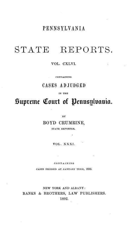 handle is hein.statereports/pensrts0146 and id is 1 raw text is: PENNSYLVANIA

STATE            REPORTS.
VOL. CXLVI.
CONTAINING
CASES ADJUDGED
IN THE
Suprtme     .ourt of Pennsluia.
BY
BOYD CRUMRINE,
STATE REPORTER.
VOL. XXXI.
CONTAINING
CASES DECIDED AT JANUARY TERM, 1892.
NEW YORK AND ALBANY:
BANKS & BROTHERS, LAW PUBLISHERS.
1892.


