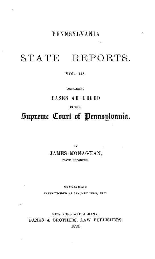 handle is hein.statereports/pensrts0148 and id is 1 raw text is: PENNSYLVANIA

STATE            REPORTS.
VOL. 148.
CONTAINING
CASES ADJUDGED
IN THE
supe mn    (foutt of Pmnovania.
BY
JAMES MONAGHAN,
STATE REPORTER.
CONTAINING
CASES DECIDED AT JANUARY TERMF , 1892.
NEW YORK AND ALBANY:
BANKS & BROTHERS, LAW PUBLISHERS.
1893.


