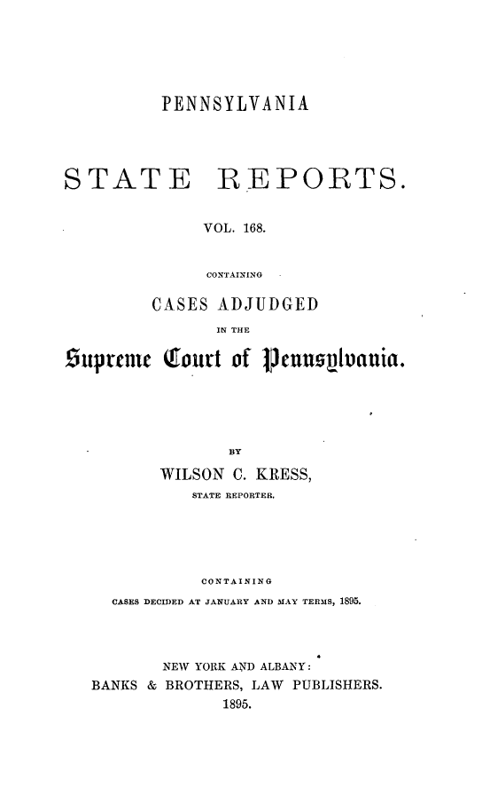handle is hein.statereports/pensrts0168 and id is 1 raw text is: PENNSYLVANIA

STATE

REPORTS.

VOL. 168.
CONTAINING

CASES ADJUDGED
IN THE
Ouprtnic (f.ourt of 1Penusuluauia.
BY
WILSON C. KRESS,
STATE REPORTER.
CONTAINING
CASES DECIDED AT JANUARY AND MAY TERMS, 1895.
NEW YORK AND ALBANY:
BANKS & BROTHERS, LAW PUBLISHERS.
1895.


