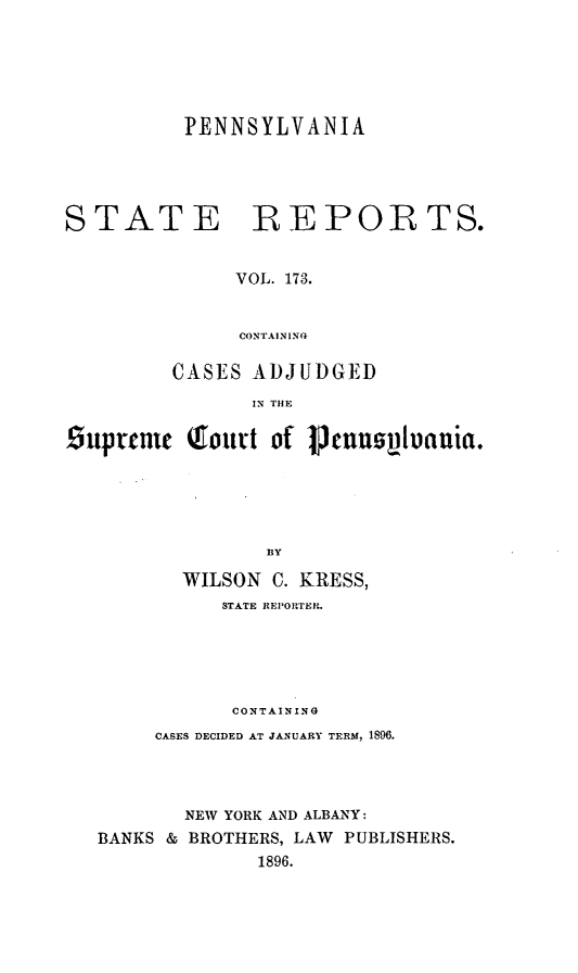 handle is hein.statereports/pensrts0173 and id is 1 raw text is: PENNSYLVANIA

STATE

REPORTS.

VOL. 173.
CONTAINING

CASES ADJUDGED
IN THE
9uprenic Qout of 1pcnu         v1pauia.
BY
WILSON C. KRESS,
STATE REPORTER.
CONTAINING
CASES DECIDED AT JANUARY TERM, 1896.
NEW YORK AND ALBANY:
BANKS & BROTHERS, LAW PUBLISHERS.
1896.


