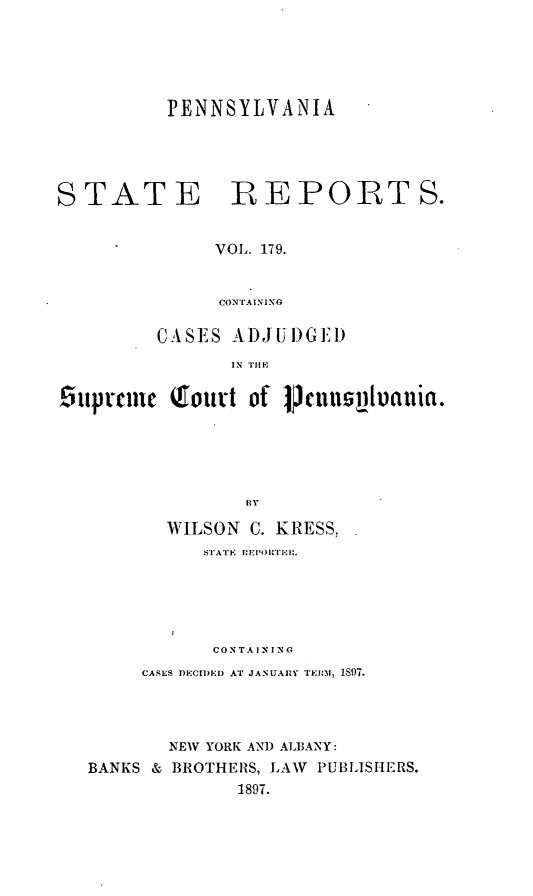 handle is hein.statereports/pensrts0179 and id is 1 raw text is: PENNSYLVANIA

STATE REPORTS.
VOL. 179.
CONTAINING
CASES ADJUI)GEID
IN TIME
iuprcme (foutt of VcJnnslviania.
I1 Y
WILSON C. KRESS,
STATE  R,'EPORTI:I.
CONTAI N I N 
CASES DIECIDID AT JANUARY TEIRM, 1897.
NEW YORK AN) ALBANY:
BANKS & BROTHERS, LAW PUBLIJS HERS.
1897.


