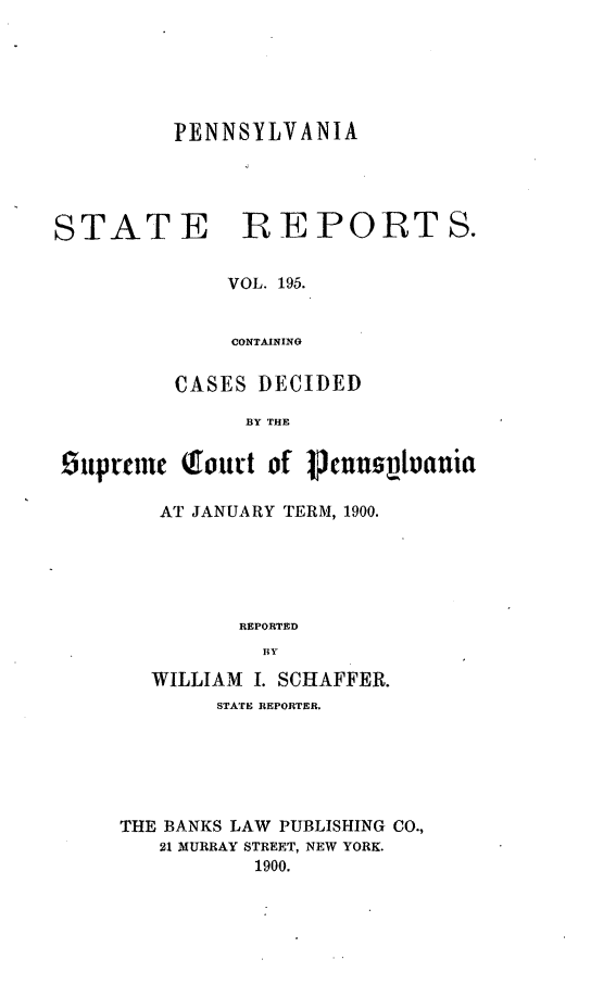 handle is hein.statereports/pensrts0195 and id is 1 raw text is: PENNSYLVANIA
STATE REPORTS.
VOL. 195.
CONTAININO
CASES DECIDED
BY THE
supremc court of     nUUnslvtuia
AT JANUARY TERM, 1900.
REPORTED
BY
WILLIAM I. SCHAFFER.
STATE REPORTER.
THE BANKS LAW PUBLISHING CO.,
21 MURRAY STREET, NEW YORK.
1900.


