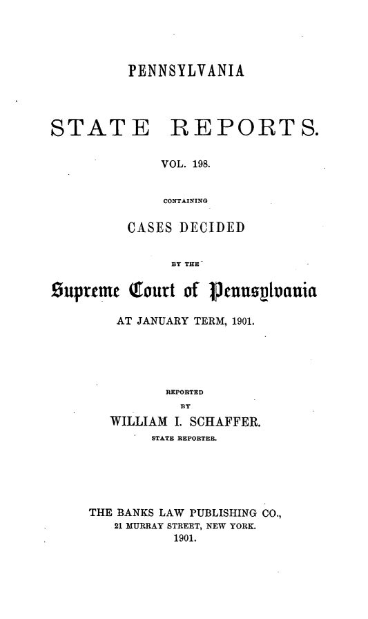 handle is hein.statereports/pensrts0198 and id is 1 raw text is: PENNSYLVANIA
STATE REPORTS.
VOL. 198.
CONTAINING
CASES DECIDED
BY THE
Suprtme (Court of       usuivania
AT JANUARY TERM, 1901.
REPORTED
BY
WILLIAM I. SCHAFFER.
STATE REPORTER.
THE BANKS LAW PUBLISHING CO.,
21 MURRAY STREET, NEW YORK.
1901.


