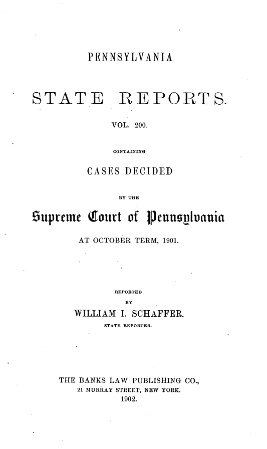 handle is hein.statereports/pensrts0200 and id is 1 raw text is: PENNSYLVANIA
STATE BEPORTS.
VOL. 200.
CONTAINING
CASES DECIDED
BY THE
£itprmc Qtturt of    meushoauia
AT OCTOBER TERM, 1901.
REPORTED
BY
WILLIAM I. SCHAFFER.
STATE REPORTER.
THE BANKS LAW PUBLISHING CO.,
21 MURRAY STREET, NEW YORK.
1902.


