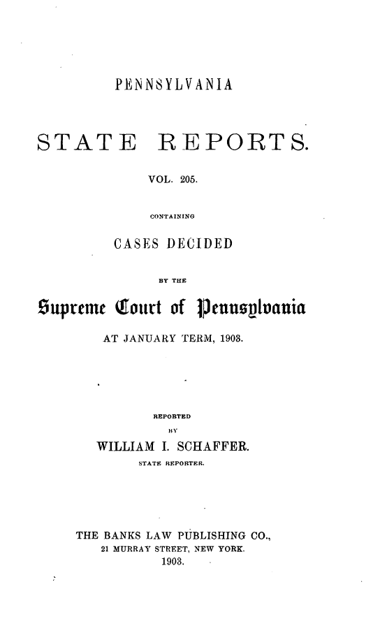 handle is hein.statereports/pensrts0205 and id is 1 raw text is: PENNSYLVANIA

STATE REPORTS.
VOL. 205.
CONTAINING
CASES DECIDED
BY THE
Ouprtmt Touvt of 1.cunn~vauia
AT JANUARY TERM, 1903.
REPORTED
H V
WILLIAM I. SCHAFFER.
STATE REPORTER.
THE BANKS LAW PUBLISHING CO.,
21 MURRAY STREET, NEW YORK.
1903.


