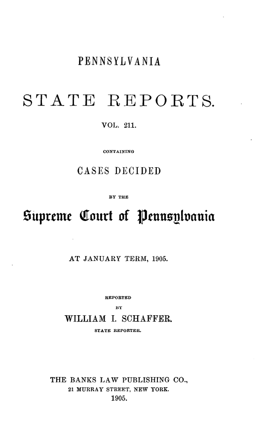 handle is hein.statereports/pensrts0211 and id is 1 raw text is: PENNSYLVANIA

STATE REPORTS.
VOL. 211.
CONTAINING
CASES DECIDED
BY THE
suprtcme Qiourt of 1cPuuovania
AT JANUARY TERM, 1905.
REPORTED
BY
WILLIAM I. SCHAFFER.

STATE REPORTER.
THE BANKS LAW PUBLISHING CO.,
21 MURRAY STREET, NEW YORK.
1905.


