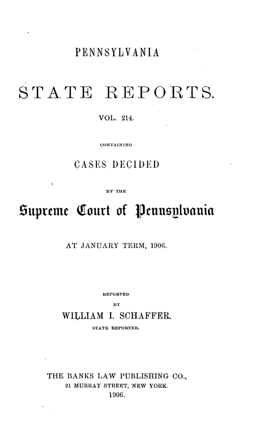 handle is hein.statereports/pensrts0214 and id is 1 raw text is: PENNSYLVANIA

STATE

REP OITS.

VOL. 214.
CONTAIN ING

CASES DECIDED
BY THE
.6uprric Qiourt of Prcumupiauia

AT JANUARY TERM, 1906.
REPORTED
WILLIAM     I. SCHAFFER.
STATE REPORTER.
THE BANKS LAW PUBLISHING CO.,
21 MURRAY STREET, NEW YORK.
1906.


