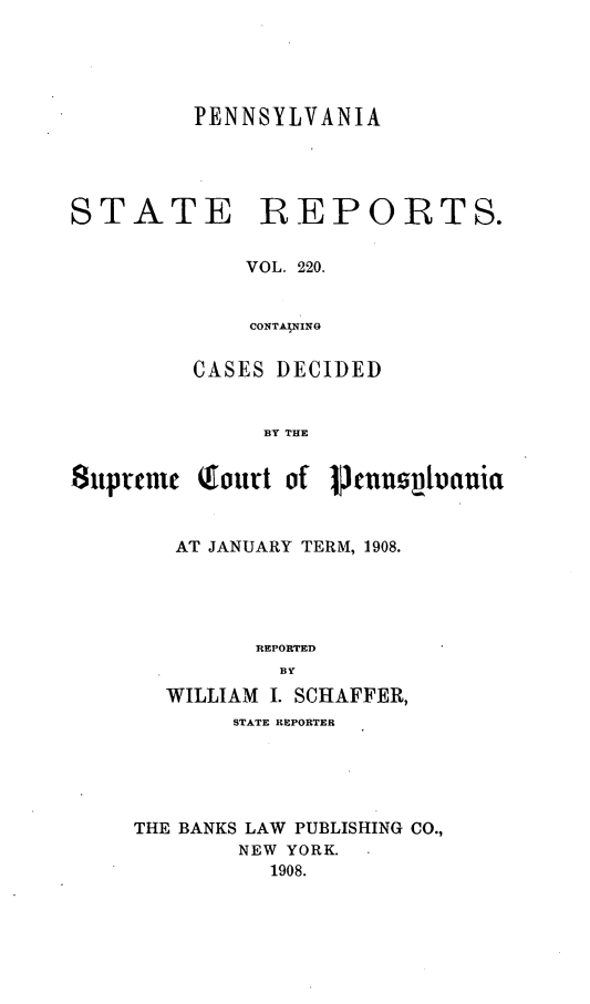 handle is hein.statereports/pensrts0220 and id is 1 raw text is: PENNSYLVANIA

STATE

REPORTS.

VOL. 220.
CONTAJNINO

CASES DECIDED
BY THE
8uptreme Qourt of 1Jcusptvauia

AT JANUARY TERM, 1908.
REPORTED
BY
WILLIAM I. SCHAFFER,
STATE REPORTER
THE BANKS LAW PUBLISHING CO.,
NEW YORK.
1908.


