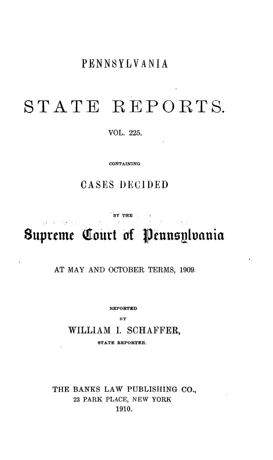 handle is hein.statereports/pensrts0225 and id is 1 raw text is: PENNSYLVANIA

STATE REPORTS.
VOL. 225.
CONTAINING
CASES I)ECII)ED
BY THE
$uprtmt (fourt of ptntipu|auia
AT MAY AND OCTOBER TERMS, 1909.
REPORTED
B Y
WILLIAM I. SCHAFFER,
STATE REPORTER.
THE BANKS LAW PUBLISHING CO.,
23 PARK PLACE, NEW YORK
1910.



