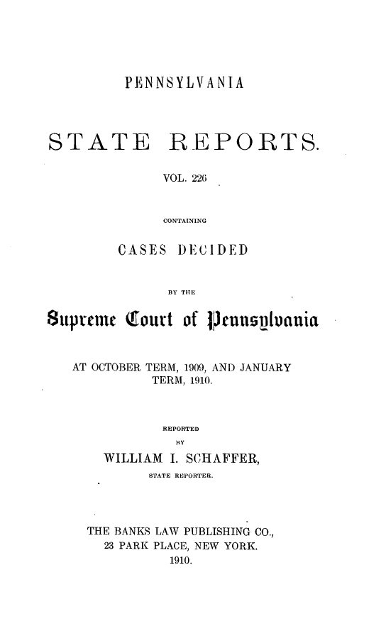 handle is hein.statereports/pensrts0226 and id is 1 raw text is: PENNSYLVANIA
STATE REPORTS.
VOL. 226
CONTAINING
CASES )ECIDED
BY THE
Supneme (ourt of 1Puspouctuia
AT OCTOBER TERM, 1909, AND JANUARY
TERM, 1910.
REPORTED
BY
WILLIAM I. SCHAFFER,
STATE REPORTER.
THE BANKS LAW PUBLISHING CO.,
23 PARK PLACE, NEW YORK.
1910.


